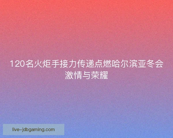 120名火炬手接力传递点燃哈尔滨亚冬会激情与荣耀