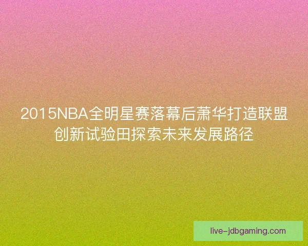 2015NBA全明星赛落幕后萧华打造联盟创新试验田探索未来发展路径
