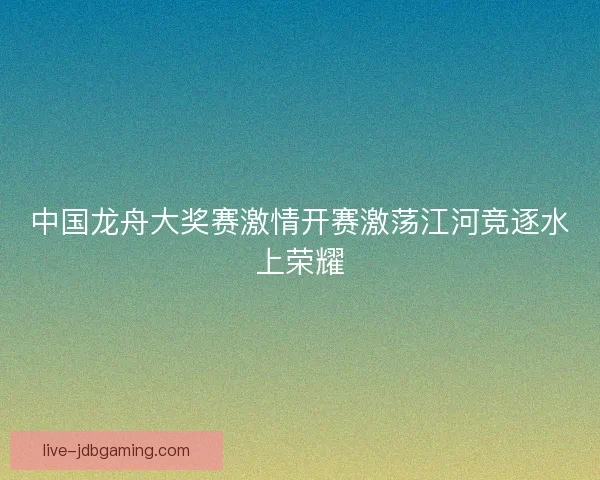 中国龙舟大奖赛激情开赛激荡江河竞逐水上荣耀