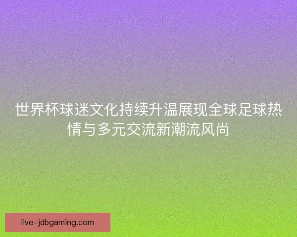 世界杯球迷文化持续升温展现全球足球热情与多元交流新潮流风尚