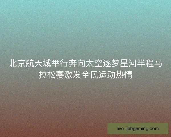 北京航天城举行奔向太空逐梦星河半程马拉松赛激发全民运动热情