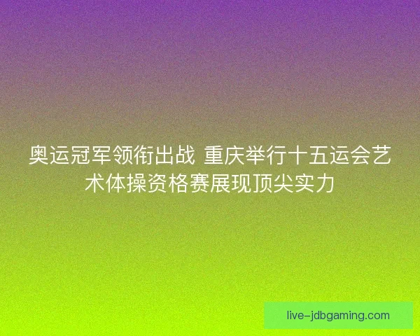 奥运冠军领衔出战 重庆举行十五运会艺术体操资格赛展现顶尖实力